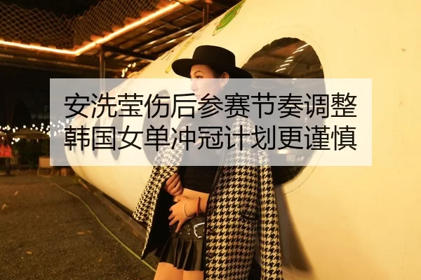 安洗莹伤后参赛节奏调整 韩国女单冲冠计划更谨慎 - xingkongyule