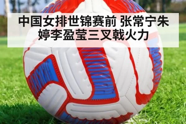 中国女排世锦赛前 张常宁朱婷李盈莹三叉戟火力